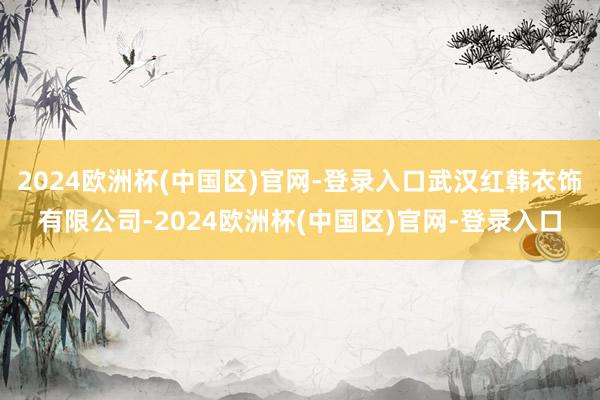 2024欧洲杯(中国区)官网-登录入口武汉红韩衣饰有限公司-2024欧洲杯(中国区)官网-登录入口