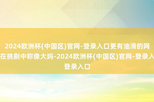 2024欧洲杯(中国区)官网-登录入口更有油滑的网友在挑剔中称像大妈-2024欧洲杯(中国区)官网-登录入口