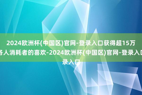 2024欧洲杯(中国区)官网-登录入口获得超15万各人消耗者的喜欢-2024欧洲杯(中国区)官网-登录入口