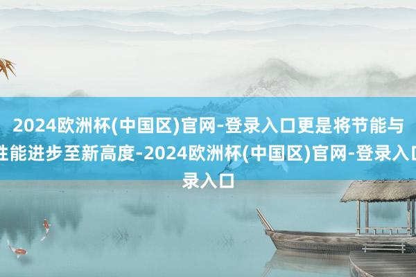 2024欧洲杯(中国区)官网-登录入口更是将节能与性能进步至新高度-2024欧洲杯(中国区)官网-登录入口