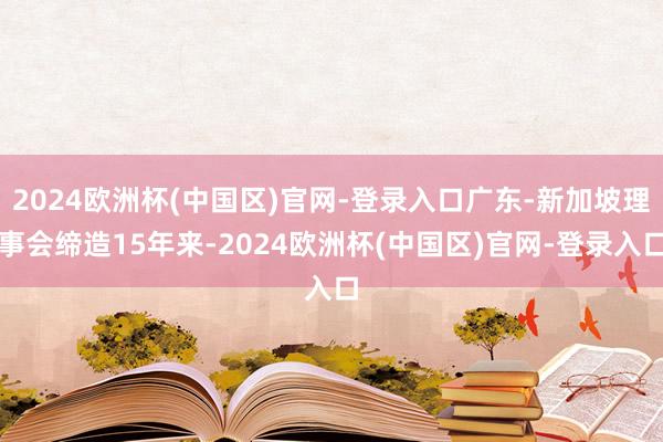 2024欧洲杯(中国区)官网-登录入口广东-新加坡理事会缔造15年来-2024欧洲杯(中国区)官网-登录入口