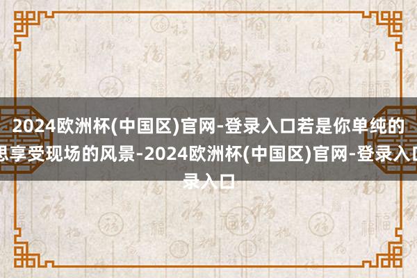 2024欧洲杯(中国区)官网-登录入口若是你单纯的思享受现场的风景-2024欧洲杯(中国区)官网-登录入口