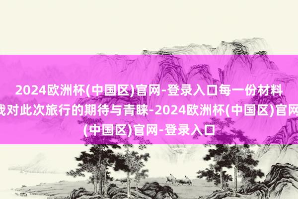 2024欧洲杯(中国区)官网-登录入口每一份材料皆承载着我对此次旅行的期待与青睐-2024欧洲杯(中国区)官网-登录入口