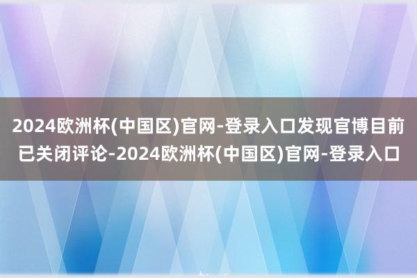 2024欧洲杯(中国区)官网-登录入口发现官博目前已关闭评论-2024欧洲杯(中国区)官网-登录入口