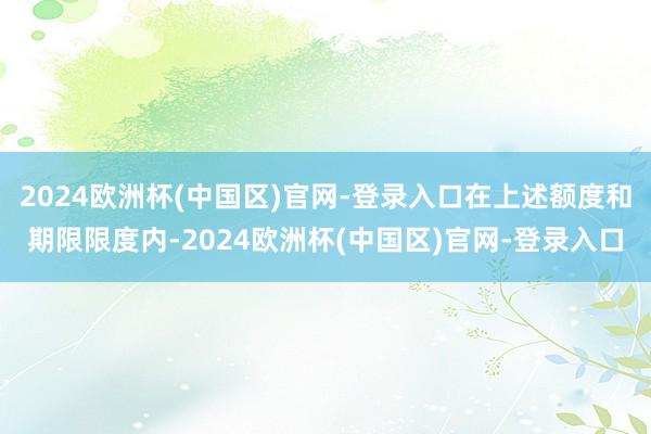 2024欧洲杯(中国区)官网-登录入口在上述额度和期限限度内-2024欧洲杯(中国区)官网-登录入口