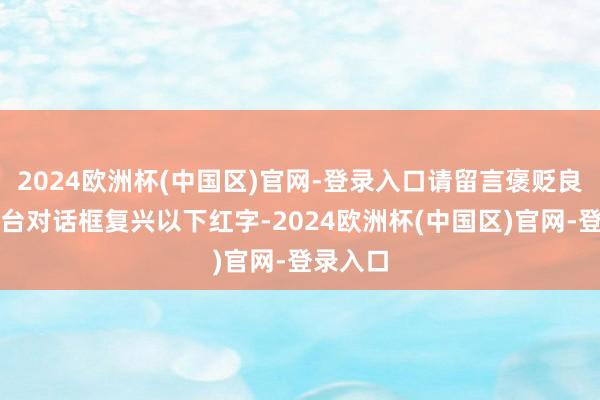 2024欧洲杯(中国区)官网-登录入口请留言褒贬良马客后台对话框复兴以下红字-2024欧洲杯(中国区)官网-登录入口