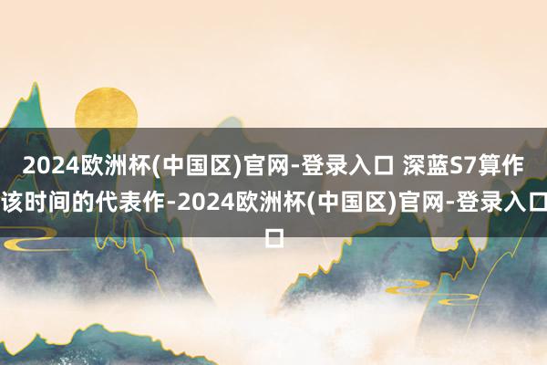 2024欧洲杯(中国区)官网-登录入口 深蓝S7算作该时间的代表作-2024欧洲杯(中国区)官网-登录入口