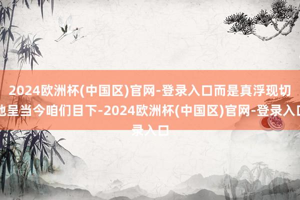 2024欧洲杯(中国区)官网-登录入口而是真浮现切地呈当今咱们目下-2024欧洲杯(中国区)官网-登录入口