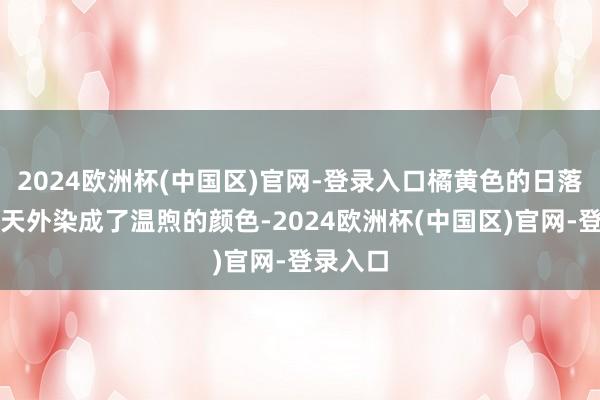 2024欧洲杯(中国区)官网-登录入口橘黄色的日落将通盘天外染成了温煦的颜色-2024欧洲杯(中国区)官网-登录入口