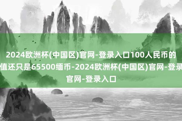 2024欧洲杯(中国区)官网-登录入口100人民币的兑换值还只是65500缅币-2024欧洲杯(中国区)官网-登录入口