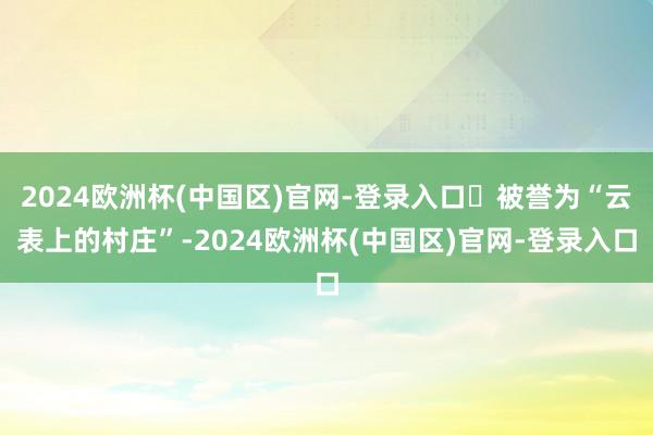 2024欧洲杯(中国区)官网-登录入口‌被誉为“云表上的村庄”-2024欧洲杯(中国区)官网-登录入口