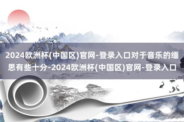 2024欧洲杯(中国区)官网-登录入口对于音乐的缅思有些十分-2024欧洲杯(中国区)官网-登录入口