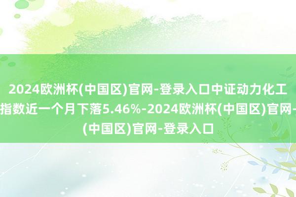 2024欧洲杯(中国区)官网-登录入口中证动力化工期货成份指数近一个月下落5.46%-2024欧洲杯(中国区)官网-登录入口