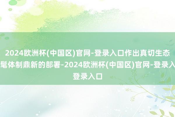 2024欧洲杯(中国区)官网-登录入口作出真切生态时髦体制鼎新的部署-2024欧洲杯(中国区)官网-登录入口