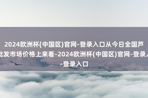 2024欧洲杯(中国区)官网-登录入口从今日全国芦柑批发市场价格上来看-2024欧洲杯(中国区)官网-登录入口