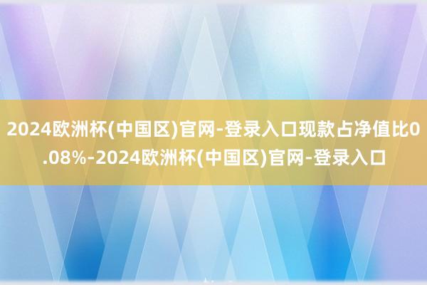 2024欧洲杯(中国区)官网-登录入口现款占净值比0.08%-2024欧洲杯(中国区)官网-登录入口