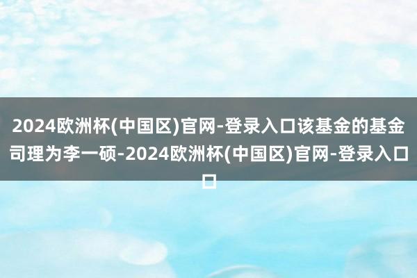 2024欧洲杯(中国区)官网-登录入口该基金的基金司理为李一硕-2024欧洲杯(中国区)官网-登录入口