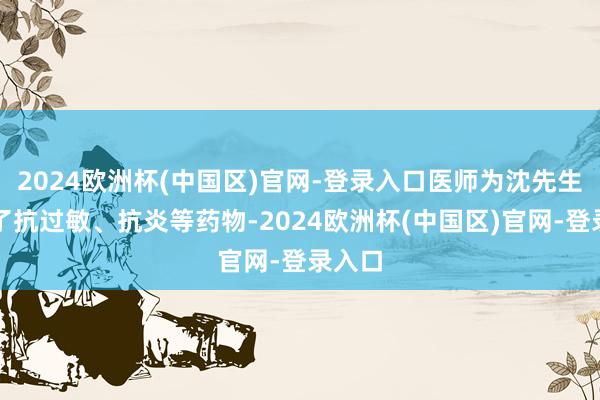 2024欧洲杯(中国区)官网-登录入口医师为沈先生开具了抗过敏、抗炎等药物-2024欧洲杯(中国区)官网-登录入口