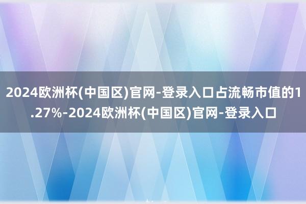 2024欧洲杯(中国区)官网-登录入口占流畅市值的1.27%-2024欧洲杯(中国区)官网-登录入口