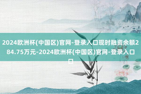 2024欧洲杯(中国区)官网-登录入口现时融资余额284.75万元-2024欧洲杯(中国区)官网-登录入口