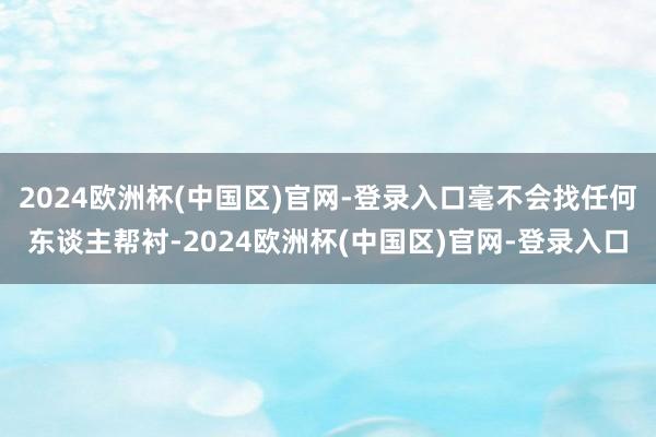 2024欧洲杯(中国区)官网-登录入口毫不会找任何东谈主帮衬-2024欧洲杯(中国区)官网-登录入口