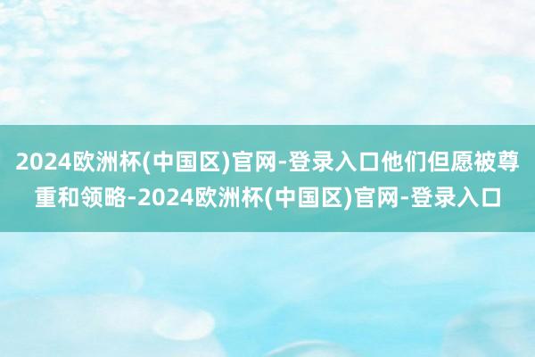 2024欧洲杯(中国区)官网-登录入口他们但愿被尊重和领略-2024欧洲杯(中国区)官网-登录入口