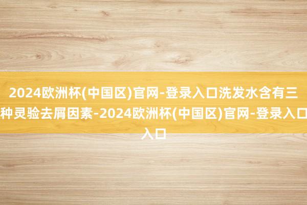 2024欧洲杯(中国区)官网-登录入口洗发水含有三种灵验去屑因素-2024欧洲杯(中国区)官网-登录入口