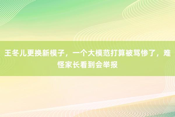 王冬儿更换新模子，一个大模范打算被骂惨了，难怪家长看到会举报