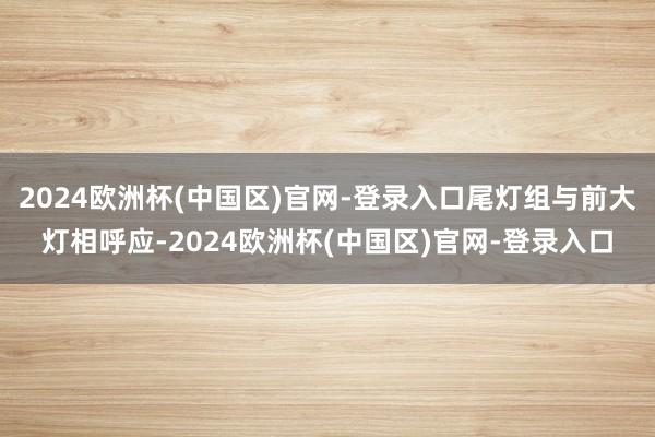 2024欧洲杯(中国区)官网-登录入口尾灯组与前大灯相呼应-2024欧洲杯(中国区)官网-登录入口