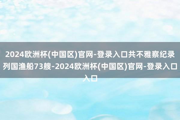 2024欧洲杯(中国区)官网-登录入口共不雅察纪录列国渔船73艘-2024欧洲杯(中国区)官网-登录入口