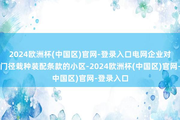 2024欧洲杯(中国区)官网-登录入口电网企业对具备充电门径栽种装配条款的小区-2024欧洲杯(中国区)官网-登录入口