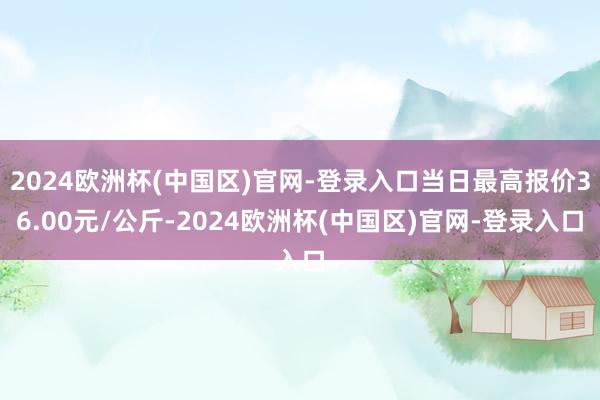 2024欧洲杯(中国区)官网-登录入口当日最高报价36.00元/公斤-2024欧洲杯(中国区)官网-登录入口