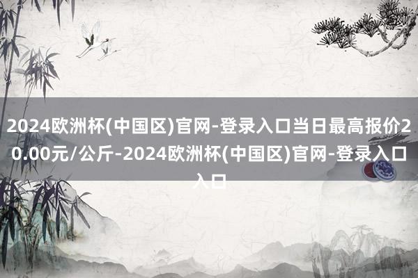 2024欧洲杯(中国区)官网-登录入口当日最高报价20.00元/公斤-2024欧洲杯(中国区)官网-登录入口