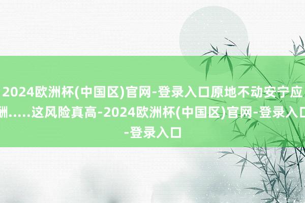 2024欧洲杯(中国区)官网-登录入口原地不动安宁应酬.....这风险真高-2024欧洲杯(中国区)官网-登录入口