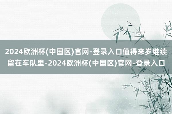 2024欧洲杯(中国区)官网-登录入口值得来岁继续留在车队里-2024欧洲杯(中国区)官网-登录入口