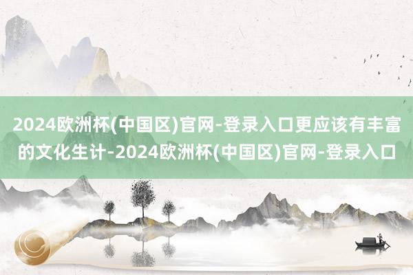 2024欧洲杯(中国区)官网-登录入口更应该有丰富的文化生计-2024欧洲杯(中国区)官网-登录入口