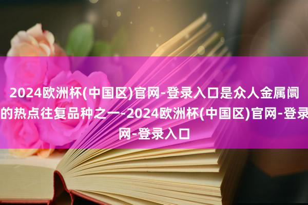 2024欧洲杯(中国区)官网-登录入口是众人金属阛阓上的热点往复品种之一-2024欧洲杯(中国区)官网-登录入口