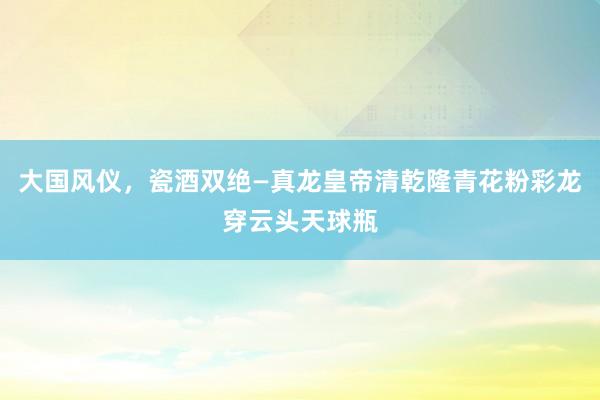 大国风仪，瓷酒双绝—真龙皇帝清乾隆青花粉彩龙穿云头天球瓶