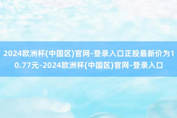 2024欧洲杯(中国区)官网-登录入口正股最新价为10.77元-2024欧洲杯(中国区)官网-登录入口