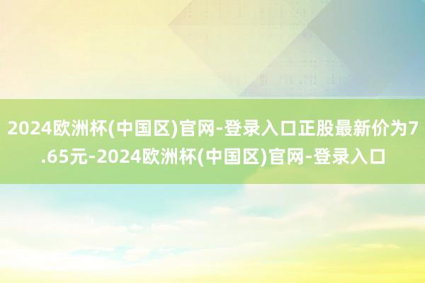 2024欧洲杯(中国区)官网-登录入口正股最新价为7.65元-2024欧洲杯(中国区)官网-登录入口