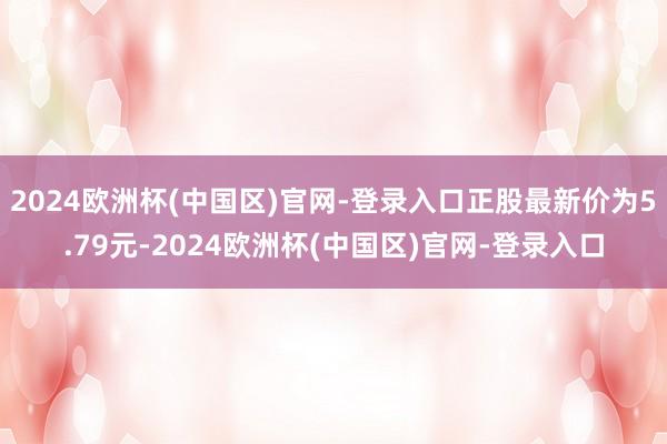 2024欧洲杯(中国区)官网-登录入口正股最新价为5.79元-2024欧洲杯(中国区)官网-登录入口