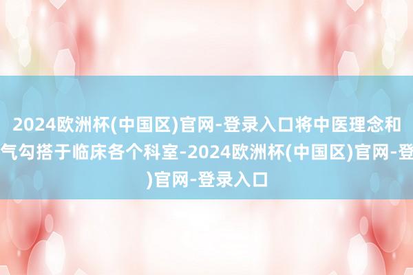 2024欧洲杯(中国区)官网-登录入口将中医理念和调理才气勾搭于临床各个科室-2024欧洲杯(中国区)官网-登录入口