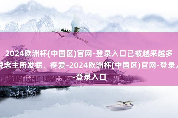 2024欧洲杯(中国区)官网-登录入口已被越来越多东说念主所发掘、疼爱-2024欧洲杯(中国区)官网-登录入口