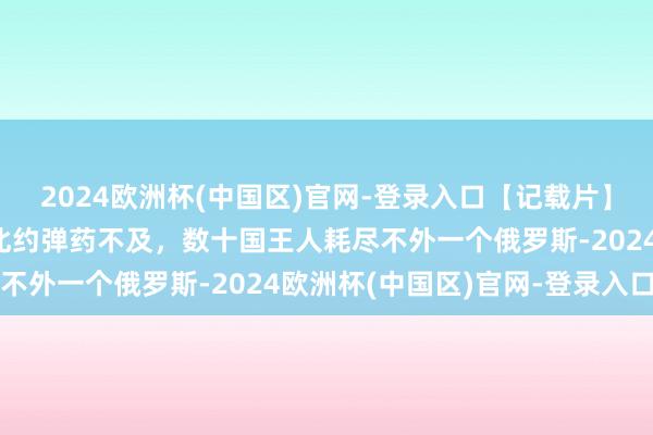 2024欧洲杯(中国区)官网-登录入口【记载片】到底谁在赈济俄罗斯？北约弹药不及，数十国王人耗尽不外一个俄罗斯-2024欧洲杯(中国区)官网-登录入口