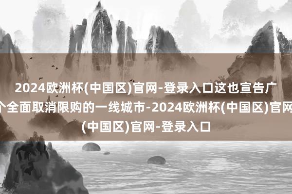 2024欧洲杯(中国区)官网-登录入口这也宣告广州成为首个全面取消限购的一线城市-2024欧洲杯(中国区)官网-登录入口