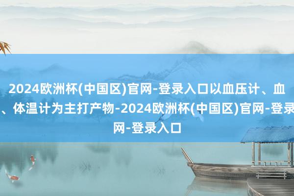 2024欧洲杯(中国区)官网-登录入口以血压计、血糖仪、体温计为主打产物-2024欧洲杯(中国区)官网-登录入口