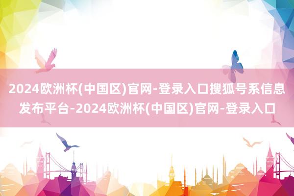 2024欧洲杯(中国区)官网-登录入口搜狐号系信息发布平台-2024欧洲杯(中国区)官网-登录入口