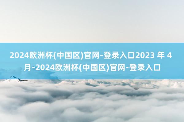 2024欧洲杯(中国区)官网-登录入口2023 年 4 月-2024欧洲杯(中国区)官网-登录入口