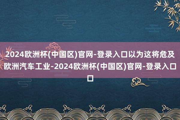 2024欧洲杯(中国区)官网-登录入口以为这将危及欧洲汽车工业-2024欧洲杯(中国区)官网-登录入口