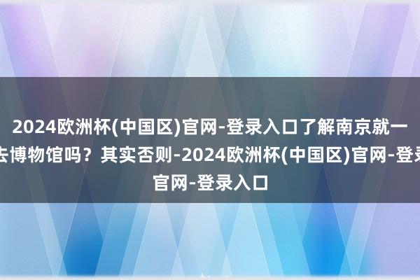 2024欧洲杯(中国区)官网-登录入口了解南京就一定得去博物馆吗？其实否则-2024欧洲杯(中国区)官网-登录入口